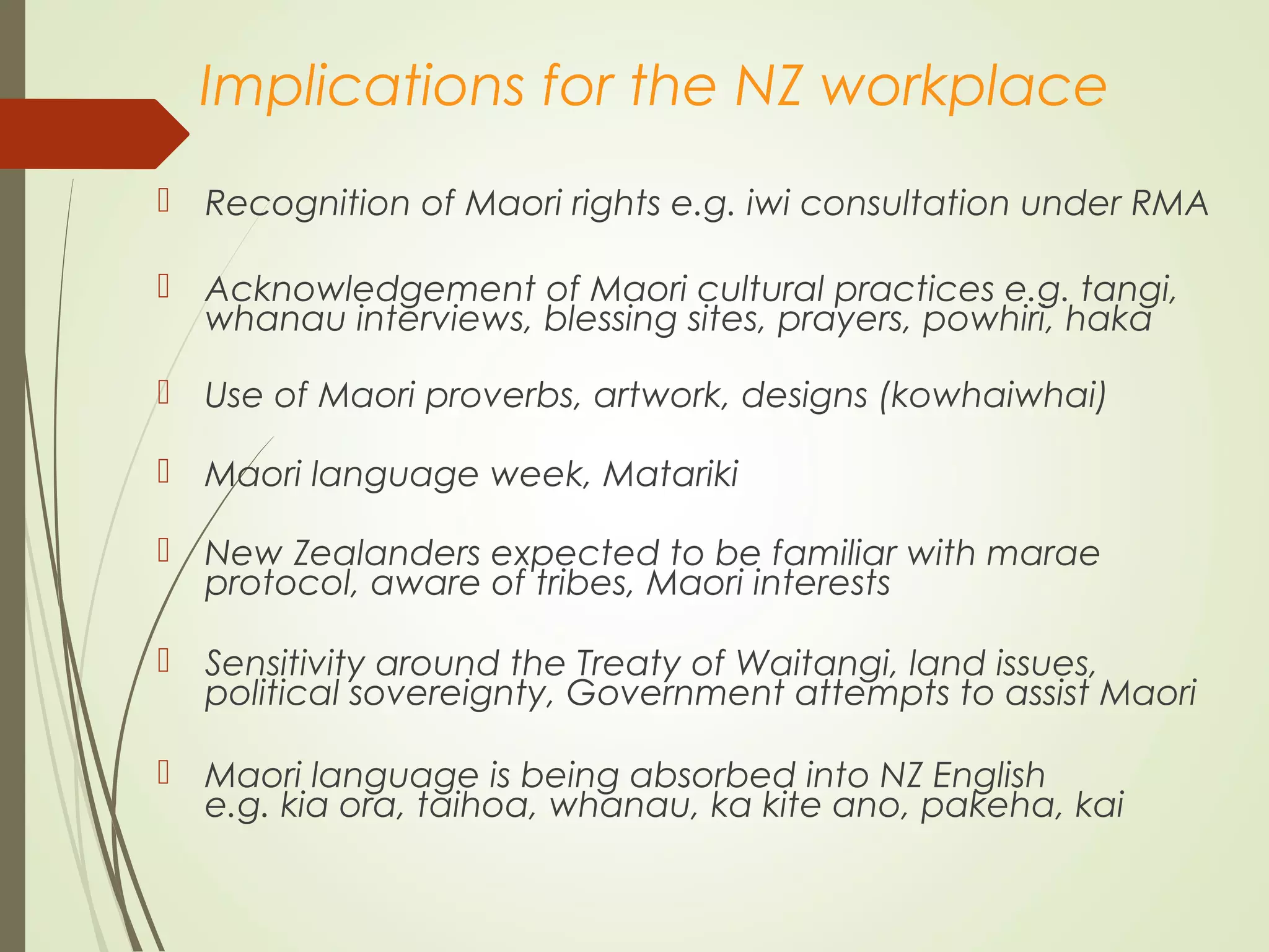 Implications for the NZ workplace
 Recognition of Maori rights e.g. iwi consultation under RMA
 Acknowledgement of Maori cultural practices e.g. tangi,
whanau interviews, blessing sites, prayers, powhiri, haka
 Use of Maori proverbs, artwork, designs (kowhaiwhai)
 Maori language week, Matariki
 New Zealanders expected to be familiar with marae
protocol, aware of tribes, Maori interests
 Sensitivity around the Treaty of Waitangi, land issues,
political sovereignty, Government attempts to assist Maori
 Maori language is being absorbed into NZ English
e.g. kia ora, taihoa, whanau, ka kite ano, pakeha, kai
 