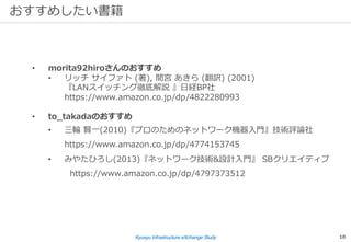 Kyusyu Infrastructure eXchange Study 10
おすすめしたい書籍
• morita92hiroさんのおすすめ
• リッチ サイファト (著), 間宮 あきら (翻訳) (2001)
『LANスイッチング徹底解説 』⽇経BP社
https://www.amazon.co.jp/dp/4822280993
• to_takadaのおすすめ
• 三輪 賢⼀(2010)『プロのためのネットワーク機器⼊⾨』技術評論社
https://www.amazon.co.jp/dp/4774153745
• みやたひろし(2013)『ネットワーク技術&設計⼊⾨』 SBクリエイティブ
https://www.amazon.co.jp/dp/4797373512
 