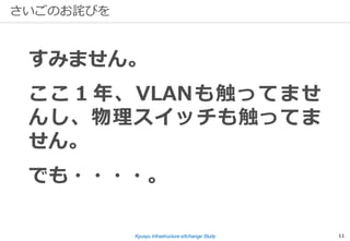 Kyusyu Infrastructure eXchange Study 11
さいごのお詫びを
すみません。
ここ１年、VLANも触ってませ
んし、物理スイッチも触ってま
せん。
でも・・・・。
 