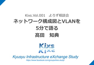Kyusyu Infrastructure eXchange Study
https://www.facebook.com/groups/kixs.study/
Kixs.Vol.001 よろず相談会
ネットワーク構成図とVLANを
5分で語る
髙⽥ 知典
 