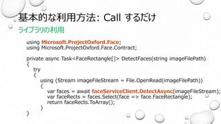 基本的な利用方法: Call するだけ
ライブラリの利用
using Microsoft.ProjectOxford.Face;
using Microsoft.ProjectOxford.Face.Contract;
private async Task<FaceRectangle[]> DetectFaces(string imageFilePath)
{
try
{
using (Stream imageFileStream = File.OpenRead(imageFilePath))
{
var faces = await faceServiceClient.DetectAsync(imageFileStream);
var faceRects = faces.Select(face => face.FaceRectangle);
return faceRects.ToArray();
}
}
 
