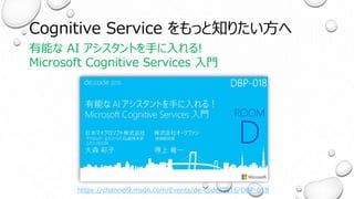 Cognitive Service をもっと知りたい方へ
有能な AI アシスタントを手に入れる!
Microsoft Cognitive Services 入門
https://channel9.msdn.com/Events/de-code/2016/DBP-018
 