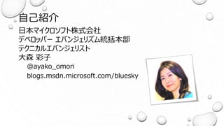 自己紹介
日本マイクロソフト株式会社
デベロッパー エバンジェリズム統括本部
テクニカルエバンジェリスト
大森 彩子
@ayako_omori
blogs.msdn.microsoft.com/bluesky
 