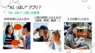 “AI っぽい” アプリ？
“AI っぽい” と感じる要素
自然言語による入出力
人間の感覚による入出力
(視覚、聴覚、触覚…)
入力を基にした出力
 