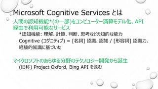 Microsoft Cognitive Services とは
人間の認知機能*(の一部)をコンピューター演算モデル化、API
経由で利用可能なサービス
*認知機能: 理解、計算、判断、思考などの知的な能力
Cognitive (コグニティブ) = [名詞] 認識、認知 / [形容詞] 認識力、
経験的知識に基づいた
マイクロソフトのあらゆる分野のテクノロジー開発から誕生
(旧称) Project Oxford, Bing API を含む
 