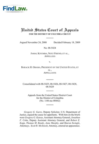 United States Court of Appeals
FOR THE DISTRICT OF COLUMBIA CIRCUIT
Argued November 24, 2008 Decided February 18, 2009
No. 08-5424
JAMAL KIYEMBA, NEXT FRIEND, ET AL.,
APPELLEES
v.
BARACK H. OBAMA, PRESIDENT OF THE UNITED STATES, ET
AL.,
APPELLANTS
Consolidated with 08-5425, 08-5426, 08-5427, 08-5428,
08-5429
Appeals from the United States District Court
for the District of Columbia
(No. 1:08-mc-00442)
Gregory G. Garre, Deputy Solicitor, U.S. Department of
Justice, argued the cause for appellants. With him on the briefs
were Gregory G. Katsas, Assistant Attorney General, Jonathan
F. Cohn, Deputy Assistant Attorney General, and Robert E.
Kopp, Thomas M. Bondy, Anne Murphy, and Sharon Swingle,
Attorneys. Scott R. McIntosh, Attorney, entered an appearance.
 
