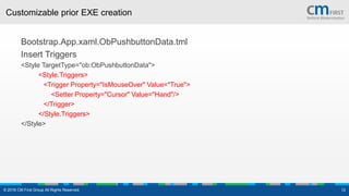Customizable prior EXE creation
Bootstrap.App.xaml.ObPushbuttonData.tml
Insert Triggers
<Style TargetType="ob:ObPushbuttonData">
<Style.Triggers>
<Trigger Property="IsMouseOver" Value="True">
<Setter Property="Cursor" Value="Hand"/>
</Trigger>
</Style.Triggers>
</Style>
© 2016 CM First Group All Rights Reserved. 12
 