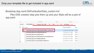 Drop your template file to get included in app.xaml
Bootstrap.App.xaml.ObPushbuttonData_custom.tml
Plex EXE creation step pick them up and your Style will be a part of
app.xaml
© 2016 CM First Group All Rights Reserved. 13
 