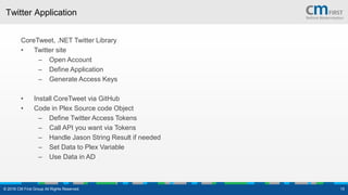 Twitter Application
CoreTweet, .NET Twitter Library
• Twitter site
– Open Account
– Define Application
– Generate Access Keys
• Install CoreTweet via GitHub
• Code in Plex Source code Object
– Define Twitter Access Tokens
– Call API you want via Tokens
– Handle Jason String Result if needed
– Set Data to Plex Variable
– Use Data in AD
© 2016 CM First Group All Rights Reserved. 15
 