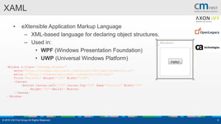 XAML
© 2016 CM First Group All Rights Reserved. 6
• eXtensible Application Markup Language
– XML-based language for declaring object structures.
– Used in:
• WPF (Windows Presentation Foundation)
• UWP (Universal Windows Platform)
<Window x:Class=“DemoApp.Window1"
xmlns="http://schemas.microsoft.com/winfx/2006/xaml/presentation"
xmlns:x="http://schemas.microsoft.com/winfx/2006/xaml"
Title="Window1" Height=“140" Width=“130">
<Canvas>
<Button Canvas.Left=“30" Canvas.Top=“40" Name="button1" Width=“50“
Height=“50">Hello!</Button>
</Canvas>
</Window>
 