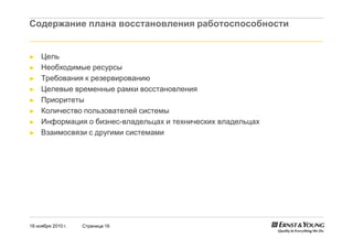 18 ноября 2010 г. Страница 16
Содержание плана восстановления работоспособности
► Цель
► Необходимые ресурсы
► Требования к резервированию
► Целевые временные рамки восстановления
► Приоритеты
► Количество пользователей системы
► Информация о бизнес-владельцах и технических владельцах
► Взаимосвязи с другими системами
 
