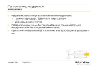 18 ноября 2010 г. Страница 18
Тестирование, поддержка и
изменение
► Разработать нормативную базу обеспечения непрерывности:
► Политики и процедуры обеспечения непрерывности
► Организационная структура
► Разработать нормативную базу для поддержания планов обеспечения
непрерывности бизнеса в адекватном состоянии
► Провести тестирование планов и выполнять его в дальнейшем не реже раза в
год
 