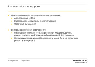 18 ноября 2010 г. Страница 19
Что осталось «за кадром»
► Альтернативы собственным резервным площадкам
► Арендованные ЦОДы
► Распределенные системы и виртуализация
► Облачные вычисления
► Вопросы обеспечения безопасности
► Помещения, системы и т.д. на резервной площадке должны
соответствовать требованиям информационной безопасности
► Сервисы информационной безопасности могут быть не доступны в
результате инцидента
 