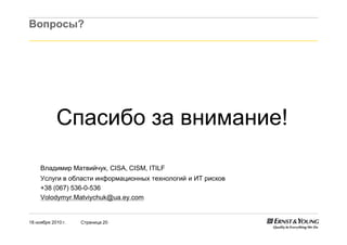 18 ноября 2010 г. Страница 20
Вопросы?
Спасибо за внимание!
Владимир Матвийчук, CISA, CISM, ITILF
Услуги в области информационных технологий и ИТ рисков
+38 (067) 536-0-536
Volodymyr.Matviychuk@ua.ey.com
 