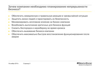 18 ноября 2010 г. Страница 3
Зачем компании необходимо планирование непрерывности
бизнеса?
► Обеспечить немедленную и правильную реакцию в чрезвычайной ситуации
► Защитить жизни людей и гарантировать их безопасность
► Минимизировать негативное влияние на бизнес компании
► Возобновить выполнение критичных для бизнеса функций
► Снизить беспорядок и неразбериху во время кризиса
► Обеспечить выживание бизнеса компании
► Обеспечить максимально быстрое восстановление функционирования после
аварии
 
