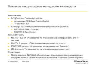 18 ноября 2010 г. Страница 5
Основные международные методологии и стандарты
Комплексные
► BCI (Business Continuity Institute)
► методология GPG (Good Practice Guide)
► 10 Standards BCI
► Стандарт BS 25999 (Управление непрерывностью бизнеса)
► BS 25999-1 (Code of practice)
► BS 25999-2 (Specification)
Только ИТ часть
► NIST SP 800-34 (Руководство по планированию непрерывности для ИТ-
систем)
► CobiT 4.1 (раздел «Обеспечение непрерывности услуг»)
► ISO 27001 (раздел «Управление непрерывностью бизнеса»)
► ITIL (раздел «Управление доступностью и непрерывностью»)
Отраслевые
► Постановление (№265) об обеспечении непрерывного функционирования
информационных систем Национального банка Украины и банков Украины
 