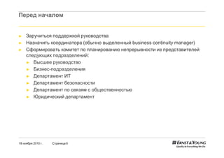 18 ноября 2010 г. Страница 6
Перед началом
► Заручиться поддержкой руководства
► Назначить координатора (обычно выделенный business continuity manager)
► Сформировать комитет по планированию непрерывности из представителей
следующих подразделений:
► Высшее руководство
► Бизнес-подразделения
► Департамент ИТ
► Департамент безопасности
► Департамент по связям с общественностью
► Юридический департамент
 