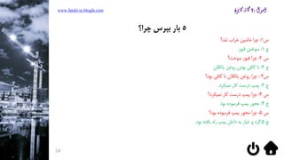 www.fatehi-ie.blogfa.com
24
5‫چرا؟‬ ‫بپرس‬ ‫بار‬
‫س‬1:‫شد؟‬ ‫خراب‬ ‫ماشین‬ ‫چرا‬
‫ج‬1:‫فیوز‬ ‫سوختن‬
‫س‬2:‫سوخت؟‬ ‫فیوز‬ ‫چرا‬
‫ج‬2:‫یاتاقان‬ ‫روغن‬ ‫بودن‬ ‫کافی‬ ‫نا‬
‫س‬3:‫بود؟‬ ‫کافی‬ ‫نا‬ ‫یاتاقان‬ ‫روغن‬ ‫چرا‬
‫ج‬3:‫نمیکرد‬ ‫کار‬ ‫درست‬ ‫پمپ‬.
‫س‬4:‫نمیکرد؟‬ ‫کار‬ ‫درست‬ ‫پمپ‬ ‫چرا‬
‫ج‬4:‫بود‬ ‫فرسوده‬ ‫پمپ‬ ‫محور‬
‫س‬5:‫بود؟‬ ‫فرسوده‬ ‫پمپ‬ ‫محور‬ ‫چرا‬
‫ج‬5:‫بود‬ ‫یافته‬ ‫راه‬ ‫پمپ‬ ‫داخل‬ ‫به‬ ‫غبار‬ ‫و‬ ‫گرد‬.
 