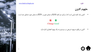 ‫کایزن‬ ‫مفهوم‬
•‫کلمه‬ ‫دو‬ ‫ترکیب‬ ‫از‬ ‫که‬ ‫است‬ ‫ژاپنی‬ ‫کلمه‬ ‫یک‬ ‫کایزن‬KAI‫و‬ ‫تغییر‬ ‫معنای‬ ‫به‬ZEN‫است‬ ‫شده‬ ‫تشکیل‬ ‫خوب‬ ‫معنای‬ ‫به‬.
改 善
Change Good
•‫دارد‬ ‫اشاره‬ ‫انفجاری‬ ‫بهبود‬ ‫یک‬ ‫نه‬ ‫و‬ ‫سیستم‬ ‫در‬ ‫تدریجی‬ ‫بهبود‬ ‫به‬ ‫واقع‬ ‫در‬ ‫کایزن‬.
www.fatehi-ie.blogfa.com
3
 