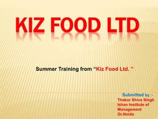 KIZ FOOD LTD
Summer Training from “Kiz Food Ltd. ”
Submitted by :-
Thakur Shiva Singh
Ishan Institute of
Management
Gr.Noida
 