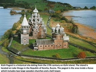 Kizhi Pogost is a historical site dating from the 17th century on Kizhi island. The island is
located on Lake Onega in the Republic of Karelia, Russia. The pogost is the area inside a fence
which includes two large wooden churches and a bell-tower.
 