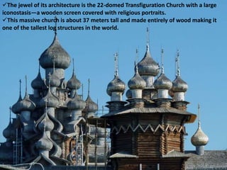 The jewel of its architecture is the 22-domed Transfiguration Church with a large
iconostasis—a wooden screen covered with religious portraits.
This massive church is about 37 meters tall and made entirely of wood making it
one of the tallest log structures in the world.
 