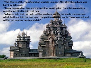 The Church of the Transfiguration was laid in June, 1714, after the old one was
burnt by lightning.
Many thousands of logs were brought for construction from the mainland, a
complex logistical task in that time.
A legend tells that the main builder used one axe for the whole construction,
which he threw into the lake upon completion with the words "there was not and
will be not another one to match it".
 