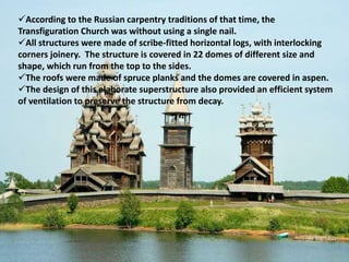 According to the Russian carpentry traditions of that time, the
Transfiguration Church was without using a single nail.
All structures were made of scribe-fitted horizontal logs, with interlocking
corners joinery. The structure is covered in 22 domes of different size and
shape, which run from the top to the sides.
The roofs were made of spruce planks and the domes are covered in aspen.
The design of this elaborate superstructure also provided an efficient system
of ventilation to preserve the structure from decay.
 