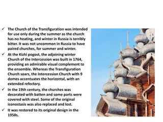  The Church of the Transfiguration was intended
for use only during the summer as the church
has no heating, and winter in Russia is terribly
bitter. It was not uncommon in Russia to have
paired churches, for summer and winter.
 At the Kizhi pogost, the adjoining winter
Church of the Intercession was built in 1764,
providing an admirable visual complement to
the ensemble. Whereas the Transfiguration
Church soars, the Intercession Church with 9
domes accentuates the horizontal, with an
extended refectory.
 In the 19th century, the churches was
decorated with batten and some parts were
covered with steel. Some of the original
iconostasis was also replaced and lost.
 It was restored to its original design in the
1950s.
 