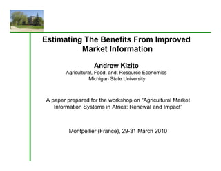Estimating The Benefits From Improved
          Market Information

                  Andrew Kizito
       Agricultural, Food, and, Resource Economics
        g          ,     ,    ,
                  Michigan State University



A paper prepared for the workshop on “Agricultural Market
   Information Systems in Africa: Renewal and Impact”



         Montpellier (France), 29-31 March 2010
 