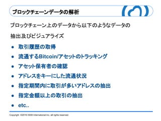 Copyright ©2016 HAW International Inc. all rights reserved.
ブロックチェーンデータの解析
ブロックチェーン上のデータから以下のようなデータの
抽出及びビジュアライズ
● 取引履歴の取得
● 流通するBitcoin/アセットのトラッキング
● アセット保有者の確認
● アドレスをキーにした流通状況
● 指定期間内に取引が多いアドレスの抽出
● 指定金額以上の取引の抽出
● etc..
 
