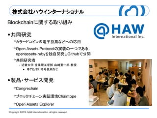Copyright ©2016 HAW International Inc. all rights reserved.
株式会社ハウインターナショナル
に関する取り組み
共同研究
‣カラードコインの電子投票などへの応用
‣ の実装の一つである
を独自開発し で公開
‣共同研究者
近畿大学 産業理工学部 山崎重一郎 教授
● 専門分野：暗号技術など
製品・サービス開発
‣
‣ブロックチェーン実証環境
‣
 