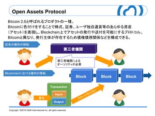 Copyright ©2016 HAW International Inc. all rights reserved.
Bitcoin 2.0と呼ばれるプロダクトの一種。
Bitcoinに色付けをすることで株式、証券、ユーザ独自通貨等のあらゆる資産
（アセット）を表現し、Blockchain上でアセットの発行や送付を可能にするプロトコル。
Bitcoinと異なり、発行主体が存在するため債権債務関係などを構成できる。
第三者機関による
オーソリティが必要
Open Assets Protocol
従来の権利の移転
Blockchainにおける権利の移転
Block Block Block
Transaction
Output
Input
第三者機関
ブロードキャスト
署名
 