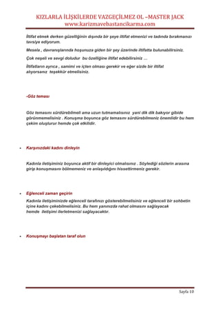 KIZLARLA İLİŞKİLERDE VAZGEÇİLMEZ OL –MASTER JACK
www.karizmavebastancikarma.com
Sayfa 10
İltifat etmek derken güzelliğinin dışında bir şeye iltifat etmenizi ve tadında bırakmanızı
tavsiye ediyorum.
Mesela , davranışlarında hoşunuza giden bir şey üzerinde iltifatta bulunabilirsiniz.
Çok neşeli ve sevgi doludur bu özelliğine iltifat edebilirsiniz …
İltifatların ayrıca , samimi ve içten olması gerekir ve eğer sizde bir iltifat
alıyorsanız teşekkür etmelisiniz.
-Göz teması
Göz temasını sürdürebilmeli ama uzun tutmamalısınız yani dik dik bakıyor gibide
görünmemelisiniz . Konuşma boyunca göz temasını sürdürebilmeniz önemlidir bu hem
çekim oluşturur hemde çok etkilidir.
 Karşınızdaki kadını dinleyin
Kadınla iletişiminiz boyunca aktif bir dinleyici olmalısınız . Söylediği sözlerin arasına
girip konuşmasını bölmemeniz ve anlaşıldığını hissettirmeniz gerekir.
 Eğlenceli zaman geçirin
Kadınla iletişiminizde eğlenceli tarafınızı gösterebilmelisiniz ve eğlenceli bir sohbetin
içine kadını çekebilmelisiniz. Bu hem yanınızda rahat olmasını sağlayacak
hemde iletişimi ilerletmenizi sağlayacaktır.
 Konuşmayı başlatan taraf olun
 