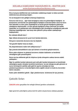 KIZLARLA İLİŞKİLERDE VAZGEÇİLMEZ OL –MASTER JACK
www.karizmavebastancikarma.com
Sayfa 100
Önce buluşma tekliflerinizi sizi incitmeden reddetmeye başlar ve daha sonrada
telefonlarınıza çıkmamaya başlar .
Ve siz birşeylerin ters gittiğini anlamaya başlarsınız.
Konunun özü ise şu , eğer kızla tanıştığınız anda ona gösterdiğiniz kişiliğiniz ve
buluşmanın sonrasında ona gösterdiğiniz kişiliğiniz arasında farklar varsa kız bunu
fark edecektir ve sizin yalan söylediğinizi ve kendi gerçek kişiliğinizi gizlemeya
çalıştığınızı düşünecektir. ve sizin gerçek kişiliğinizi ortaya çıkarmak için testler
yapacaktır ve iç güdüleriyle sizin bahsettiğiniz gibi olmadığınızı anladığında yada ezik
düşmeye başladığınızda size karşı olan çekimini yitirip sizden uzaklaşmaya
başlayacaktır.
Bu noktada dikkatli olun !
Eğer dikkat etmezseniz bir çuval inciri berbat edersiniz.
Dünyanın neresinde olursanız olun bu böyledir.
Tek gecelik ilişkiler hariç bu böyle .
Hiç düşündünüzmü neden terk ediliyorsunuz ?
İşte yukarda bahsettiklerim size ışık tutmalı ve kendinizi geliştirmelisiniz.
Önce yalan söyleme ve gösteriş kavramını ortadan kaldıralım ve kendimizi
olmadığımız gibi yansıtmayalım.
Sonra ise kızı etkilemek gibi bir düşünce içinde olmayalım sadece tanıma odaklı
yaklaşalım .
Eğer bu şekilde hareket ederseniz yani ezik gibi hareket etmezseniz ve kendinizde
sakladığınız şeyler olmadan kendinizi tanıtırsanız kız sizi olduğunuz gibi görecek ve
sonra herhangi bir şekilde saklı gizli bir şeyiniz olmadığı için kıza
yakalanmayacaksınız ve beraberliğiniz daha sağlıklı olacak ve kızda bu durumdan
tatmin olacaktır.
Kızlar yalan dedektörü gibidir . Eğer yakalanırsanız tavlamanız bir işe yaramaz .
Çekicilik Sırları
Çekicilik sırları gerçekten her erkeğin bilmesi gereken sırlardandır .
Eğer genel bir çekiciliğiniz yoksa özel bir çekim oluşturmanız oldukça güçleşir.
 