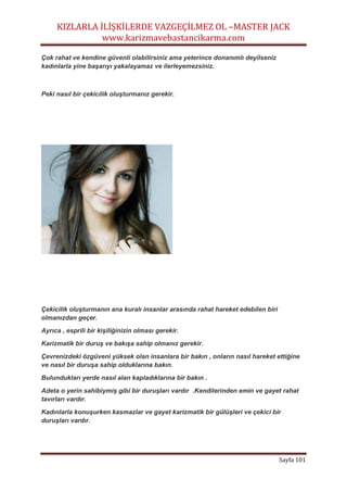 KIZLARLA İLİŞKİLERDE VAZGEÇİLMEZ OL –MASTER JACK
www.karizmavebastancikarma.com
Sayfa 101
Çok rahat ve kendine güvenli olabilirsiniz ama yeterince donanımlı deyilseniz
kadınlarla yine başarıyı yakalayamaz ve ilerleyemezsiniz.
Peki nasıl bir çekicilik oluşturmanız gerekir.
Çekicilik oluşturmanın ana kuralı insanlar arasında rahat hareket edebilen biri
olmanızdan geçer.
Ayrıca , esprili bir kişiliğinizin olması gerekir.
Karizmatik bir duruş ve bakışa sahip olmanız gerekir.
Çevrenizdeki özgüveni yüksek olan insanlara bir bakın , onların nasıl hareket ettiğine
ve nasıl bir duruşa sahip olduklarına bakın.
Bulundukları yerde nasıl alan kapladıklarına bir bakın .
Adeta o yerin sahibiymiş gibi bir duruşları vardır .Kendilerinden emin ve gayet rahat
tavırları vardır.
Kadınlarla konuşurken kasmazlar ve gayet karizmatik bir gülüşleri ve çekici bir
duruşları vardır.
 