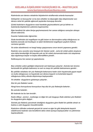 KIZLARLA İLİŞKİLERDE VAZGEÇİLMEZ OL –MASTER JACK
www.karizmavebastancikarma.com
Sayfa 102
Kadınlarda son derece rahattırlar böylelerinin etraflarında onlarda kasmazlar .
Gülüşürler ve konuşurlar ve bu tarz erkekler ne diyeceğim diye düşünmezler son
derece rahat bir şekilde eğlenceli şeylerden konuşup dururlar .
Çünkü kadınların duygularını nasıl harekete geçireceklerini çok iyi bilirler ve
kadınlarda böylelerinin çekimine kapılıverirler.
Eğer kendinizi bir adım ileriye geçiremezseniz her zaman aldığınız sonuçları almaya
devam edersiniz.
İnsanlar hatalarından öğrenirler.
Sizde kendinizde sizi engelleyen ne gibi tutum ve davranışlara sahip olduğunuzu ve
kadınla aranızda sizi kısıtlayan ve işleri ilerletmenizi engelleyen şeylerin farkına
varmanız gerekir.
Ve onları düzeltmeniz ve hangi hatayı yapıyorsanız onun tersini yapmanız gerekir.
Kadınlar zoru severler ama herşeyin bir ölçüsü vardır . zorlu bir erkek çekim oluşturur
ama daha beraberliğin ilk başında çok zor bir erkek olursanızda kadın sizi ulaşılamaz
diye algılamaya başlar ve başka alternatiflere yönelir .
Kalibrasyonu her zaman iyi yapmalısınız.
Bazı erkekler çekici geldiğini düşünerek sert bakmaya çalışırlar .Aslında tam tersine
karizmatik bir gülüşle bakmanız ve sert ve maço bir şekilde bakmamanız gerekir .
Bu şekilde rahatlatıcı bir yüz ifadesiyle bakarsanız kadın sizin hayatınızda gayet neşeli
ve mutlu olduğunuzu ve hayatında son derece başarılı ve kızlarlada başarılı
olduğunuzu bilinç altında düşünmeye başlıyacaktır.
Ve erkekler duygularını gizlemeye çalışırlar .
Düz bir yüz ifadeleri vardır .
Hangi konu konuşulursa konuşulsun hep düz bir yüz ifadesiyle bakarlar .
Bu aslında hatalıdır .
Bir kadında ise bu tam tersidir .
Kadın öfkeyi , sevinci , mutluluğu ve diğer bir çok duyguyu ifade ederken yüz ifadeleri
bu duygulara göre değişir .
Sizinde yüz ifadeniz yansıtmak istediğiniz duygulara göre ifadeli bir şekilde olmalı ve
kadına o anki duyguları hissettirmelidir.
Kadınların dilinden anlamak gerçek bir sanat ve eğer bu gibi detaylarda başarılı
olabilirseniz kadınlar size kendilerini daha rahat açmaya başlayacaklar ve çekiminize
kapılacaklardır .
 