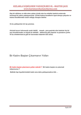 KIZLARLA İLİŞKİLERDE VAZGEÇİLMEZ OL –MASTER JACK
www.karizmavebastancikarma.com
Sayfa 107
Hep bir etkileme ve elde etme çabası içinde olan bu erkekler kadınla aralarında
herhangi bir çekim yakalayamazlar .Çünkü kadına kendilerini ispat etmeye çalışırlar ve
kadına kendilerinden üstün olduğu mesajını iletirler.
Ve bu yaklaşımları bir işe yaramaz.
Aslında bunun istisnasıda vardır tabiiki , mesela , para peşinde olan kadınlar hiç bir
şey hissettirmeden ve büyük bir tatlılıkla etkilenmiş gibi yaparlar ve paralarını yerler.
Ve bu erkeklerinde bu gibi bir durumdan haberleri bile olmaz.
Bir Kadını Baştan Çıkarmanın Yolları
Bir kadını baştan çıkarmanın yolları nelerdir ? Bir kadını baştan mı çıkarmak
istiyorsunuz ?
Belkide hep hayallerinizdeki kadın ama daha yaklaşamadınız bile …
 