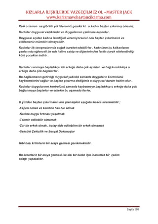 KIZLARLA İLİŞKİLERDE VAZGEÇİLMEZ OL –MASTER JACK
www.karizmavebastancikarma.com
Sayfa 109
Peki o zaman ne gibi bir yol izlemeniz gerekir ki o kadını baştan çıkarmış olasınız.
Kadınlar duygusal varlıklardır ve duygularının çekimine kapılırlar .
Duygusal açıdan kadına istediğini veremiyorsanız onu baştan çıkarmanız ve
etkilemeniz mümkün olmayabilir.
Kadınlar ilk tanışmalarında soğuk hareket edebilirler . kadınların bu kalkanlarını
yanlarında eğlenceli bir ruh haline sahip ve diğerlerinden farklı olarak nitelendirdiği
kötü çocuklar indirir .
Kadınlar ısınmaya başladıkça bir erkeğe daha çok açılırlar ve bağ kuruldukça o
erkeğe daha çok bağlanırlar .
Bu bağlanmanın getirdiği duygusal yakınlık zamanla duyguların kontrolünü
kaybetmelerini sağlar ve baştan çıkarma dediğimiz o duygusal durum hakim olur .
Kadınlar duygularının kontrolünü zamanla kaybetmeye başladıkça o erkeğe daha çok
bağlanmaya başlarlar ve erkekte bu aşamada ilerler.
O yüzden baştan çıkarmanın ana prensipleri aşağıda kısaca sıralanabilir ;
-Esprili olmak ve kendine has biri olmak
-Kadına duygu fırtınası yaşatmak
-Tahmin edilebilir olmamak
-Zor bir erkek olmak , kolay elde edilebilen bir erkek olmamak
-Seksüel Çekicilik ve Sosyal Dokunuşlar
Gibi bazı kriterlerin bir araya gelmesi gerekmektedir.
Bu kriterlerin bir araya gelmesi ise sizi bir kadın için inanılmaz bir çekim
odağı yapacaktır.
 