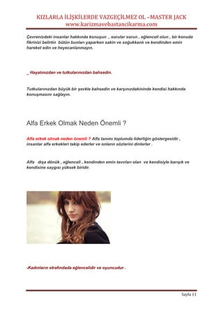 KIZLARLA İLİŞKİLERDE VAZGEÇİLMEZ OL –MASTER JACK
www.karizmavebastancikarma.com
Sayfa 11
Çevrenizdeki insanlar hakkında konuşun , sorular sorun , eğlenceli olun , bir konuda
fikrinizi belirtin bütün bunları yaparken sakin ve soğukkanlı ve kendinden emin
hareket edin ve heyecanlanmayın.
_ Hayatınızdan ve tutkularınızdan bahsedin.
Tutkularınızdan büyük bir şevkle bahsedin ve karşınızdakininde kendisi hakkında
konuşmasını sağlayın.
Alfa Erkek Olmak Neden Önemli ?
Alfa erkek olmak neden önemli ? Alfa tanımı toplumda liderliğin göstergesidir ,
insanlar alfa erkekleri takip ederler ve onların sözlerini dinlerler .
Alfa dışa dönük , eğlenceli , kendinden emin tavırları olan ve kendisiyle barışık ve
kendisine saygısı yüksek biridir.
-Kadınların etrafındada eğlencelidir ve oyuncudur .
 