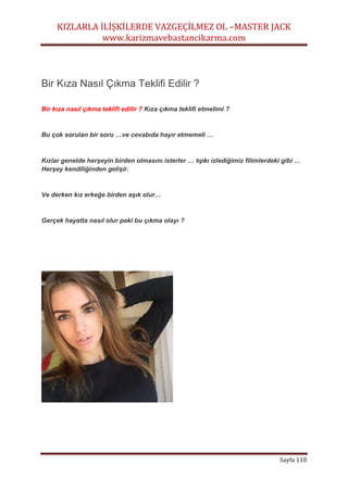 KIZLARLA İLİŞKİLERDE VAZGEÇİLMEZ OL –MASTER JACK
www.karizmavebastancikarma.com
Sayfa 110
Bir Kıza Nasıl Çıkma Teklifi Edilir ?
Bir kıza nasıl çıkma teklifi edilir ? Kıza çıkma teklifi etmelimi ?
Bu çok sorulan bir soru …ve cevabıda hayır etmemeli …
Kızlar genelde herşeyin birden olmasını isterler … tıpkı izlediğimiz filimlerdeki gibi …
Herşey kendiliğinden gelişir.
Ve derken kız erkeğe birden aşık olur…
Gerçek hayatta nasıl olur peki bu çıkma olayı ?
 