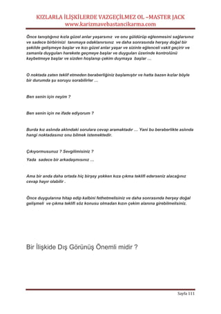 KIZLARLA İLİŞKİLERDE VAZGEÇİLMEZ OL –MASTER JACK
www.karizmavebastancikarma.com
Sayfa 111
Önce tanıştığınız kızla güzel anlar yaşarsınız ve onu güldürüp eğlenmesini sağlarsınız
ve sadece birbirinizi tanımaya odaklanırsınız ve daha sonrasında herşey doğal bir
şekilde gelişmeye başlar ve kızı güzel anlar yaşar ve sizinle eğlenceli vakit geçirir ve
zamanla duyguları harekete geçmeye başlar ve duyguları üzerinde kontrolünü
kaybetmeye başlar ve sizden hoşlanıp çekim duymaya başlar …
O noktada zaten teklif etmeden beraberliğiniz başlamıştır ve hatta bazen kızlar böyle
bir durumda şu soruyu sorabilirler …
Ben senin için neyim ?
Ben senin için ne ifade ediyorum ?
Burda kız aslında aklındaki sorulara cevap aramaktadır … Yani bu beraberlikte aslında
hangi noktadasınız onu bilmek istemektedir.
Çıkıyormusunuz ? Sevgilimisiniz ?
Yada sadece bir arkadaşmısınız …
Ama bir anda daha ortada hiç birşey yokken kıza çıkma teklifi ederseniz alacağınız
cevap hayır olabilir .
Önce duygularına hitap edip kalbini fethetmelisiniz ve daha sonrasında herşey doğal
gelişmeli ve çıkma teklifi söz konusu olmadan kızın çekim alanına girebilmelisiniz.
Bir İlişkide Dış Görünüş Önemli midir ?
 