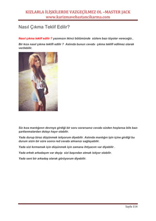 KIZLARLA İLİŞKİLERDE VAZGEÇİLMEZ OL –MASTER JACK
www.karizmavebastancikarma.com
Sayfa 114
Nasıl Çıkma Teklif Edilir?
Nasıl çıkma teklif edilir ? yazımızın ikinci bölümünde sizlere bazı tüyolar vereceğiz ,
Bir kıza nasıl çıkma teklifi edilir ? Aslında bunun cevabı çıkma teklifi edilmez olarak
verilebilir.
Siz kıza mantığının devreye girdiği bir soru sorarsanız cevabı sizden hoşlansa bile bazı
şartlanmalardan dolayı hayır olabilir.
Yada durup biraz düşünmek istiyorum diyebilir. Aslında mantığın işin içine girdiği bu
durum sizin bir süre sonra red cevabı almanızı sağlayabilir.
Yada sizi kırmamak için düşünmek için zamana ihtiyacım var diyebilir .
Yada erkek arkadaşım var deyip sizi başından atmak istiyor olabilir.
Yada seni bir arkadaş olarak görüyorum diyebilir.
 