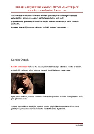 KIZLARLA İLİŞKİLERDE VAZGEÇİLMEZ OL –MASTER JACK
www.karizmavebastancikarma.com
Sayfa 119
Yukarıda bazı formülleri okudunuz daha bir çok detay olmasına rağmen sadece
yukardakilere dikkat etmeniz bile sizi ilgi odağı haline getirebilir.
Çoğu erkek bu gibi detayları bilmezler ve çok sıradan oldukları için kızlar zamanla
sıkılabilir .
Öyleyse sıradanlığın dışına çıkmanın ve farklı olmanın tam zamanı …
Kendin Olmak
Kendin olmak nedir ? Bazen kız arkadaşlarımızdan tavsiye isteriz ve kendin ol derler .
Aslında bir çoğumuz güzel bir kızın yanında kendisi olamaz kolay kolay .
Eğer güzel bir kızın yanında kendinizi ifade edemiyorsanız ve rahat olamıyorsanız ezik
gibi görünürsünüz.
Sadece o güzel kızın istediğini yaparak ve ona iyi gözükerek onunla bir ilişki şansı
yakalayacağınızı düşünüyorsanız daha çok beklersiniz diyebilirim.
 