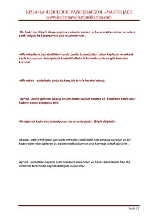 KIZLARLA İLİŞKİLERDE VAZGEÇİLMEZ OL –MASTER JACK
www.karizmavebastancikarma.com
Sayfa 12
-Bir kadın kendisiyle dalga geçmeye çalıştığı zaman o bunu ciddiye almaz ve onlara
sanki küçük kız kardeşiymiş gibi muamele eder .
-Alfa erkeklerin bazı özellikleri vardır bunlar bulundukları alanı kaplarlar ve yüksek
sesle konuşurlar konuşmada kontrolü ellerinde bulundururlar ve göz temasını
korurlar .
-Alfa erkek sahiplenici yada kıskanç bir tavırla hareket etmez.
-Ayrıca , kadını göklere çıkarıp önüne kırmızı halılar sermez ve kendisine sahip olan
kadının şanslı olduğunu bilir.
-Ve eğer bir kadın onu istemiyorsa bu onun kaybıdır . Böyle düşünür.
Aksine , ezik erkeklerde yani beta erkekler kendilerini hep şanssız sayarlar ve bir
kadını eğer elde ettilerse bu kadını mutluluklarının ana kaynağı olarak görürler .
Ayrıca , kadınlarla başarılı olan erkekleri kıskanırlar ve başarısızlıklarının hep dış
etmenler tarafından kaynaklandığını düşünürler.
 