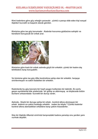KIZLARLA İLİŞKİLERDE VAZGEÇİLMEZ OL –MASTER JACK
www.karizmavebastancikarma.com
Sayfa 121
Kimi kadınlara göre güç erkeğin parasıdır . çünkü o parayı elde eden kişi sosyal
ilişkileri kuvvetli ve başarılı olarak görülür.
Kimisine göre ise güç korumadır . Kadınlar korunma güdüsüne sahiptir ve
kendisini koruyacak bir erkek arar.
Kimisine göre kaslı bir erkek aslında güçlü bir erkektir. çünkü bir kadını dış
tehlikelere karşı koruyabilir.
Ve kimisine göre ise güç öfke kontrolüne sahip olan bir erkektir. herşeye
sinirlenmeyen ve sakin kalabilen bir erkektir.
Kadınlarda bu güç kavramı bir hayli yaygın kullanılan bir tabirdir. En zorlu
geçen ayrılıklarda bile yüzlerinde bir gülüş ve aldırmayış ve böylecede bütün
bunların arkasındada kuvvetli bir duruş vardır.
Aslında , Güçlü bir duruşa sahip bir erkek , kontrol altına alınmayan bir
erkek kadının en çekici bulduğu erkektir. neden bu böyle ? Çünkü kadınlar
kontrol altına alamadıkları erkeklere karşı çekim hissederler.
Güç bir ilişkide öfkenizi sinirinizi karşınızdaki kadına yansıtıp onu yerden yere
vurmak deyildir.
 