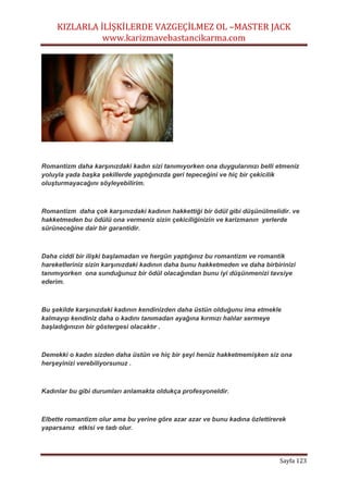 KIZLARLA İLİŞKİLERDE VAZGEÇİLMEZ OL –MASTER JACK
www.karizmavebastancikarma.com
Sayfa 123
Romantizm daha karşınızdaki kadın sizi tanımıyorken ona duygularınızı belli etmeniz
yoluyla yada başka şekillerde yaptığınızda geri tepeceğini ve hiç bir çekicilik
oluşturmayacağını söyleyebilirim.
Romantizm daha çok karşınızdaki kadının hakkettiği bir ödül gibi düşünülmelidir. ve
hakketmeden bu ödülü ona vermeniz sizin çekiciliğinizin ve karizmanın yerlerde
sürüneceğine dair bir garantidir.
Daha ciddi bir ilişki başlamadan ve hergün yaptığınız bu romantizm ve romantik
hareketleriniz sizin karşınızdaki kadının daha bunu hakketmeden ve daha birbirinizi
tanımıyorken ona sunduğunuz bir ödül olacağından bunu iyi düşünmenizi tavsiye
ederim.
Bu şekilde karşınızdaki kadının kendinizden daha üstün olduğunu ima etmekle
kalmayıp kendiniz daha o kadını tanımadan ayağına kırmızı halılar sermeye
başladığınızın bir göstergesi olacaktır .
Demekki o kadın sizden daha üstün ve hiç bir şeyi henüz hakketmemişken siz ona
herşeyinizi verebiliyorsunuz .
Kadınlar bu gibi durumları anlamakta oldukça profesyoneldir.
Elbette romantizm olur ama bu yerine göre azar azar ve bunu kadına özlettirerek
yaparsanız etkisi ve tadı olur.
 