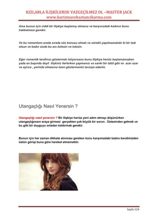 KIZLARLA İLİŞKİLERDE VAZGEÇİLMEZ OL –MASTER JACK
www.karizmavebastancikarma.com
Sayfa 124
Ama bunun için ciddi bir ilişkiye başlamış olmanız ve karşınızdaki kadının bunu
hakketmesi gerekir.
Ve bu romantizm arada sırada söz konusu olmalı ve sürekli yapılmamalıdır ki bir tadı
olsun ve kadın sizde bu anı özlesin ve istesin.
Eğer romantik tarafınızı göstermek istiyorsanız bunu ilişkiye henüz başlamamışken
yada en başında deyil ilişkiniz ilerlerken yapmanızı ve sanki bir ödül gibi ve azar azar
ve ayrıca , yerinde olmasına özen göstermenizi tavsiye ederim.
Utangaçlığı Nasıl Yenersin ?
Utangaçlığı nasıl yenersin ? Bir ilişkiye henüz yeni adım atmayı düşünürken
utangaçlığınızın araya girmesi gerçekten çok büyük bir sorun . Üstesinden gelmek ve
bu gibi bir duyguyu ortadan kaldırmak gerekir.
Bunun için her zaman dikkate alınması gereken konu karşımızdaki kadını kendimizden
üstün görüp buna göre hareket etmemektir.
 