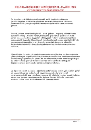 KIZLARLA İLİŞKİLERDE VAZGEÇİLMEZ OL –MASTER JACK
www.karizmavebastancikarma.com
Sayfa 127
Bu konulara çok dikkat etmemiz gerekir ve ilk başlarda çokta para
gerektirmeyecek buluşmalar yapılması ve iki kişinin birbirini tanımaya
odaklanması ve parayı ön plana çıkaran buluşmalardan uzak durulması
gerekir.
Mesela , yemek ısmarlamak yerine , Park gezileri , Alışveriş Merkezlerinde
bulunan bowling , Müzikli Yerler , Starbucks gibi kahve içilebilecek farklı
yerler kısacası kadında duyguları tetikleyecek yerlerin tercih edilmesi hem
kadına çeşitli duygular hissettirecek hemde eğlenceli zaman geçirip bir birinizi
tanımanızı sağlayacaktır ve en önemlisi tamamiyle konuşma odaklı bir
iletişimin önüne geçilip duyguları harekete geçiren bir buluşma sağlanmış
olacaktır.
Eğer paranızı ön plana çıkarıp kadını etkileyebileceğinizi ve bu davranışınızın
çekici geleceğini düşünüyorsanız yanılırsınız çünkü kadın ya size belli etmeden
cici tavırlarıyla paranızı yer yada lüks bir restoranda yemek ısmarladığınız için
bu ona çok fazla gelir ve daha sonrasında bir beklentinizin olduğunu
düşüneceğinden sizden daha sonra uzaklaşmaya bakar.
Ve diğer bir önemli noktada , eğer lüks restoranlarda yemek yemek sizin genel
bir alışkanlığınız ise kadını kendi hayatınıza davet edip ona yemek
ısmarlamanızda bir şey yok . fakat paranızı bir gösteriş vasıtası olarak kullanıp
kadını elde etmeye çalışıyorsanız bu kadının hemen dikkatini çekecektir
kısacası , kadın bunu anlamakta tam bir profesyoneldir .
 