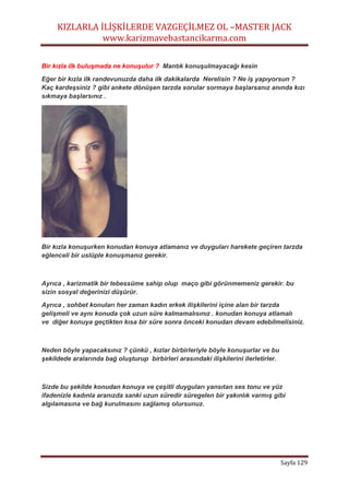 KIZLARLA İLİŞKİLERDE VAZGEÇİLMEZ OL –MASTER JACK
www.karizmavebastancikarma.com
Sayfa 129
Bir kızla ilk buluşmada ne konuşulur ? Mantık konuşulmayacağı kesin
Eğer bir kızla ilk randevunuzda daha ilk dakikalarda Nerelisin ? Ne iş yapıyorsun ?
Kaç kardeşsiniz ? gibi ankete dönüşen tarzda sorular sormaya başlarsanız anında kızı
sıkmaya başlarsınız .
Bir kızla konuşurken konudan konuya atlamanız ve duyguları harekete geçiren tarzda
eğlenceli bir uslüple konuşmanız gerekir.
Ayrıca , karizmatik bir tebessüme sahip olup maço gibi görünmemeniz gerekir. bu
sizin sosyal değerinizi düşürür.
Ayrıca , sohbet konuları her zaman kadın erkek ilişkilerini içine alan bir tarzda
gelişmeli ve aynı konuda çok uzun süre kalmamalısınız . konudan konuya atlamalı
ve diğer konuya geçtikten kısa bir süre sonra önceki konudan devam edebilmelisiniz.
Neden böyle yapacaksınız ? çünkü , kızlar birbirleriyle böyle konuşurlar ve bu
şekildede aralarında bağ oluşturup birbirleri arasındaki ilişkilerini ilerletirler.
Sizde bu şekilde konudan konuya ve çeşitli duyguları yansıtan ses tonu ve yüz
ifadenizle kadınla aranızda sanki uzun süredir süregelen bir yakınlık varmış gibi
algılamasına ve bağ kurulmasını sağlamış olursunuz.
 